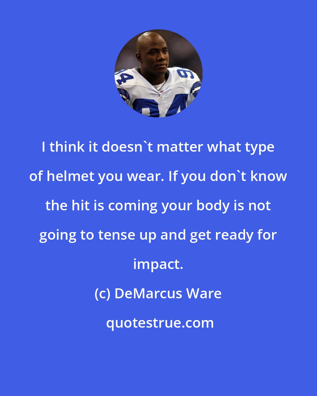 DeMarcus Ware: I think it doesn't matter what type of helmet you wear. If you don't know the hit is coming your body is not going to tense up and get ready for impact.