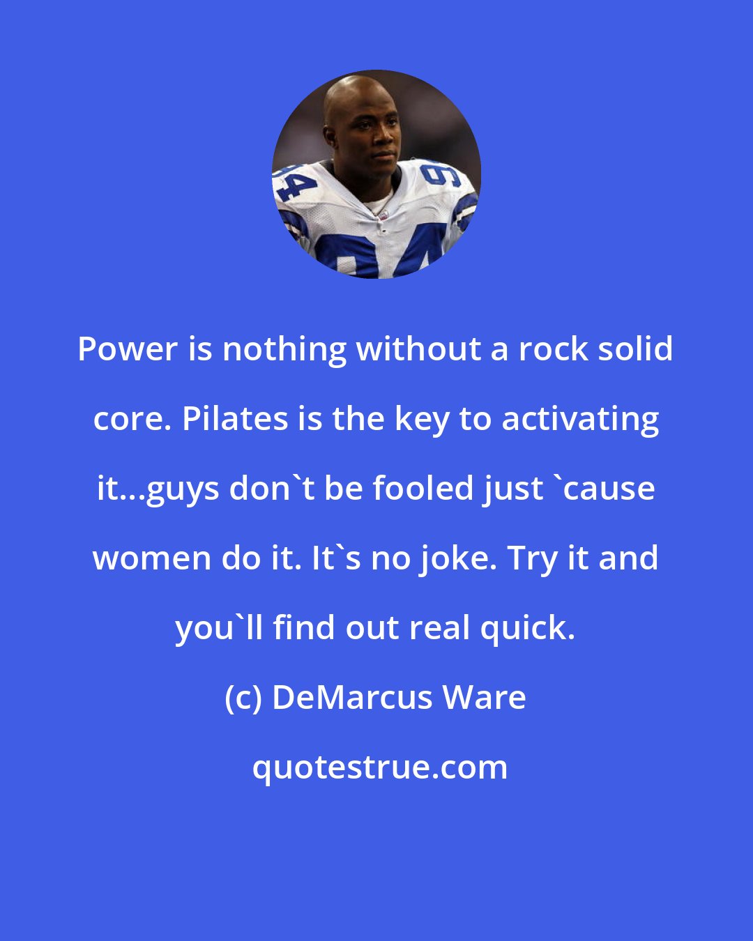 DeMarcus Ware: Power is nothing without a rock solid core. Pilates is the key to activating it...guys don't be fooled just 'cause women do it. It's no joke. Try it and you'll find out real quick.