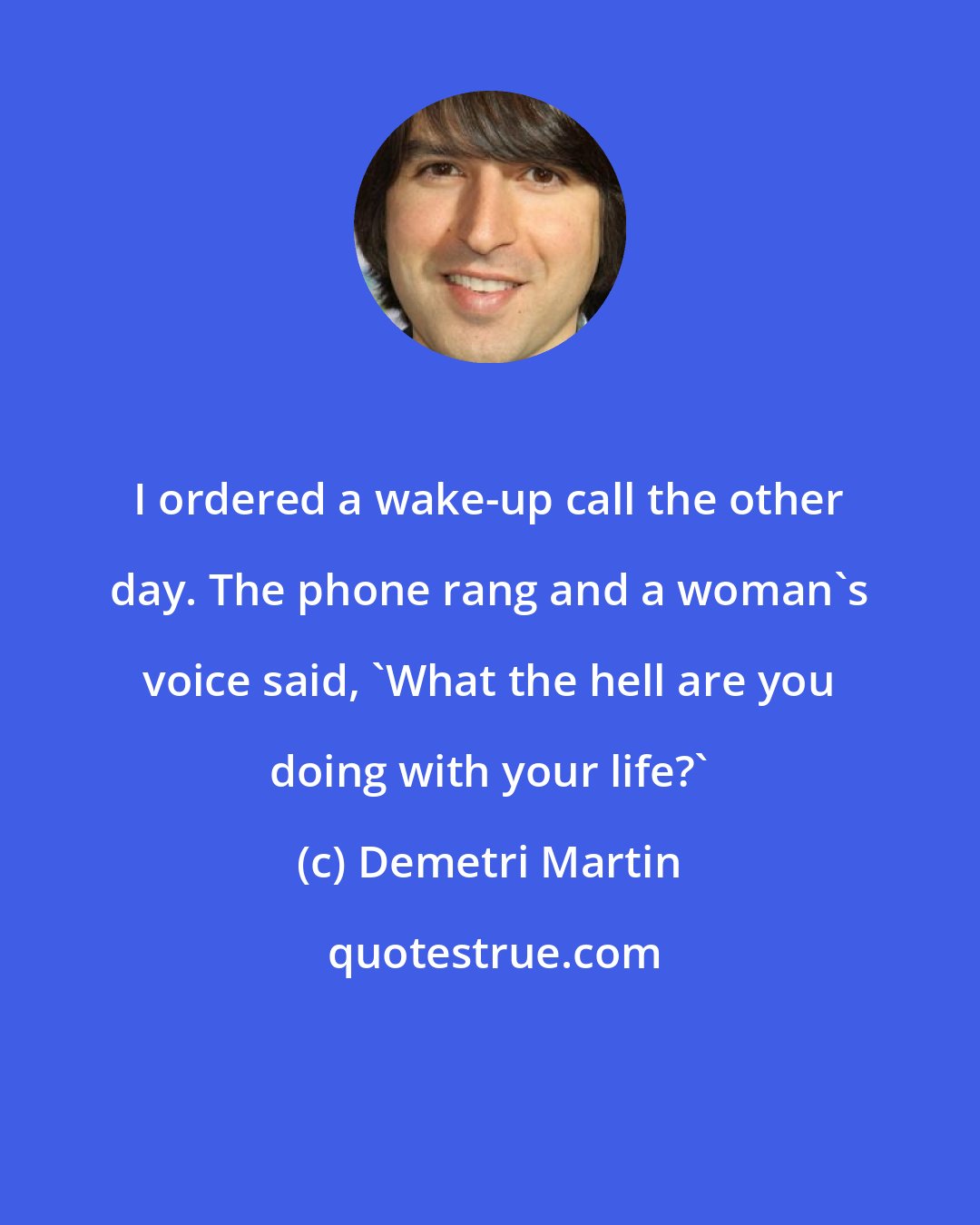 Demetri Martin: I ordered a wake-up call the other day. The phone rang and a woman's voice said, 'What the hell are you doing with your life?'