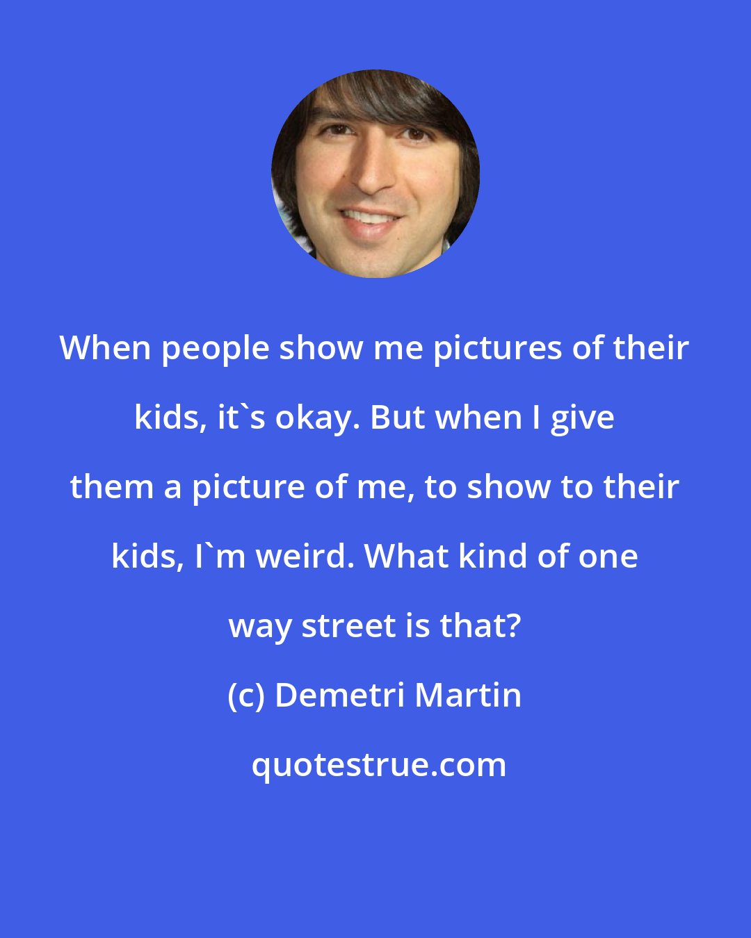 Demetri Martin: When people show me pictures of their kids, it's okay. But when I give them a picture of me, to show to their kids, I'm weird. What kind of one way street is that?