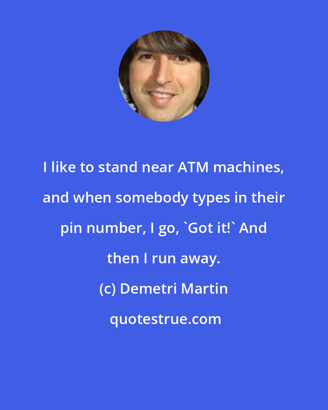 Demetri Martin: I like to stand near ATM machines, and when somebody types in their pin number, I go, 'Got it!' And then I run away.