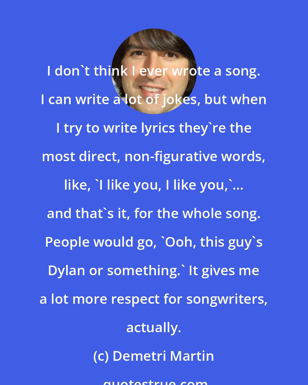 Demetri Martin: I don't think I ever wrote a song. I can write a lot of jokes, but when I try to write lyrics they're the most direct, non-figurative words, like, 'I like you, I like you,'... and that's it, for the whole song. People would go, 'Ooh, this guy's Dylan or something.' It gives me a lot more respect for songwriters, actually.