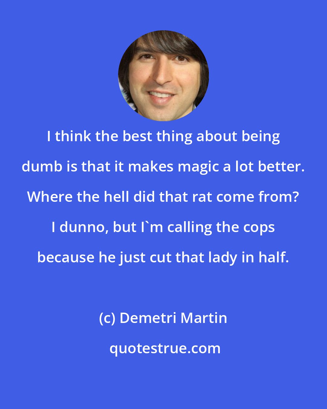 Demetri Martin: I think the best thing about being dumb is that it makes magic a lot better. Where the hell did that rat come from? I dunno, but I'm calling the cops because he just cut that lady in half.