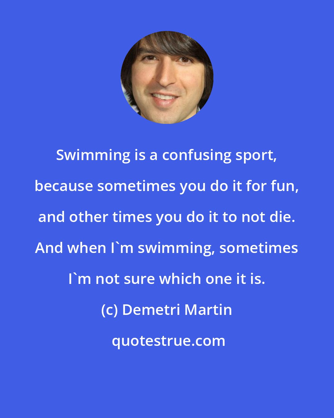 Demetri Martin: Swimming is a confusing sport, because sometimes you do it for fun, and other times you do it to not die. And when I'm swimming, sometimes I'm not sure which one it is.