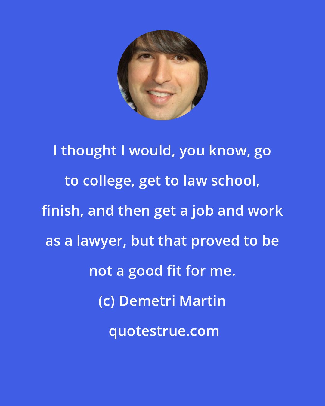 Demetri Martin: I thought I would, you know, go to college, get to law school, finish, and then get a job and work as a lawyer, but that proved to be not a good fit for me.