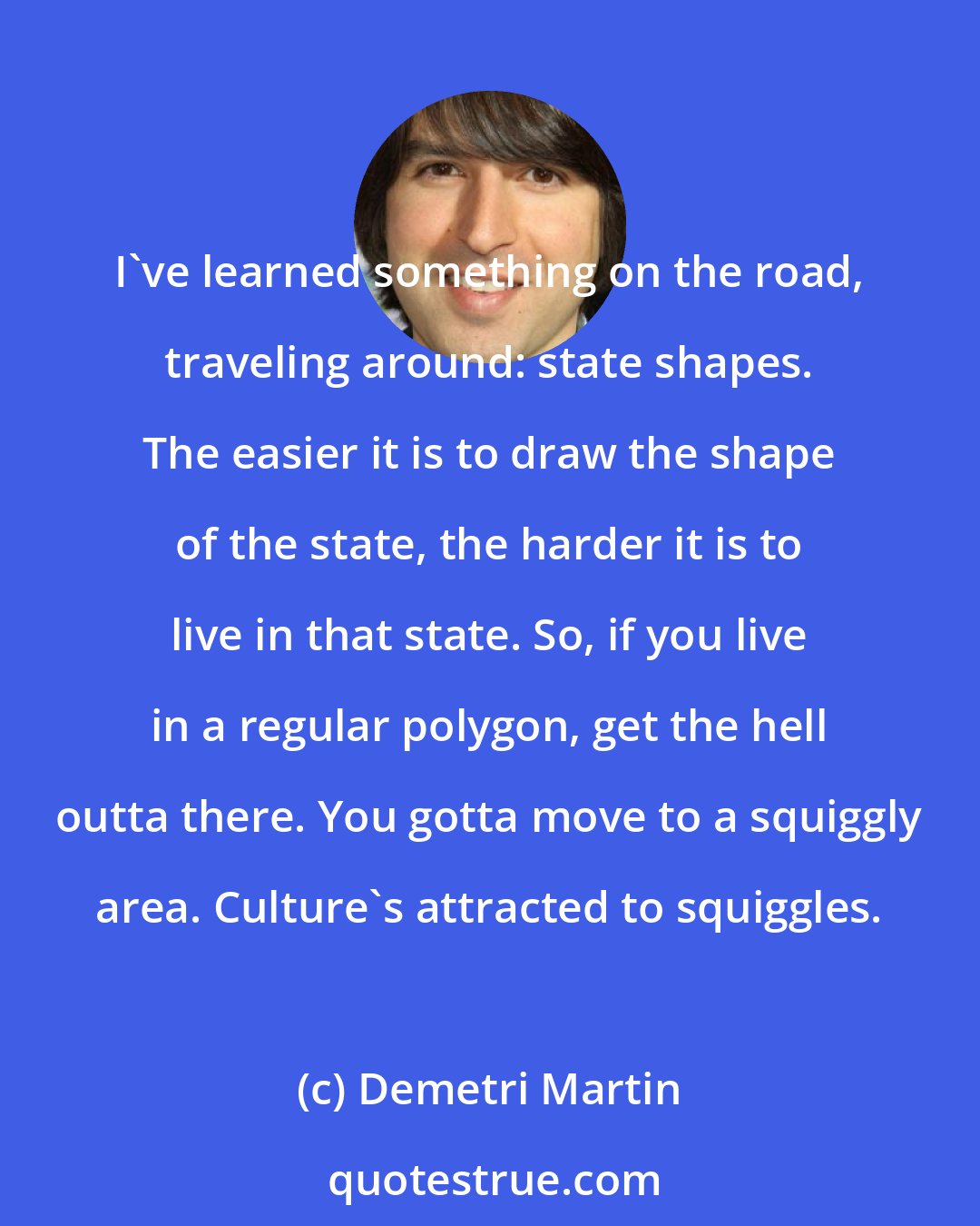 Demetri Martin: I've learned something on the road, traveling around: state shapes. The easier it is to draw the shape of the state, the harder it is to live in that state. So, if you live in a regular polygon, get the hell outta there. You gotta move to a squiggly area. Culture's attracted to squiggles.