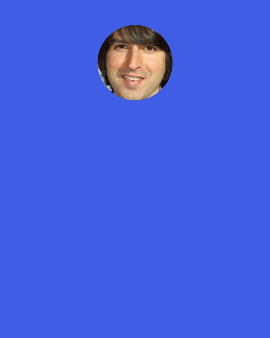 Demetri Martin: Skiing is my favorite sport, because, that's the only sport that is actually better to watch the worst the person is at it. "That guy won a gold medal in the Olympics" "Oh yeah, that's cool, i wanna watch the fat guy" "Come on dude, you can take that hill"