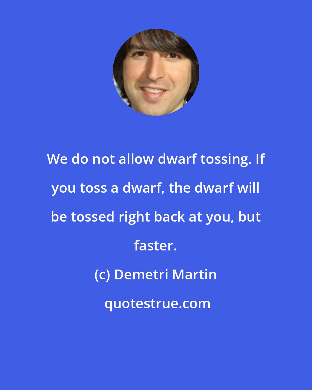 Demetri Martin: We do not allow dwarf tossing. If you toss a dwarf, the dwarf will be tossed right back at you, but faster.