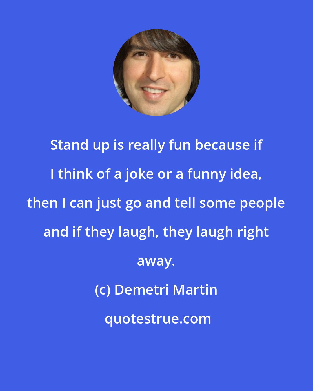 Demetri Martin: Stand up is really fun because if I think of a joke or a funny idea, then I can just go and tell some people and if they laugh, they laugh right away.