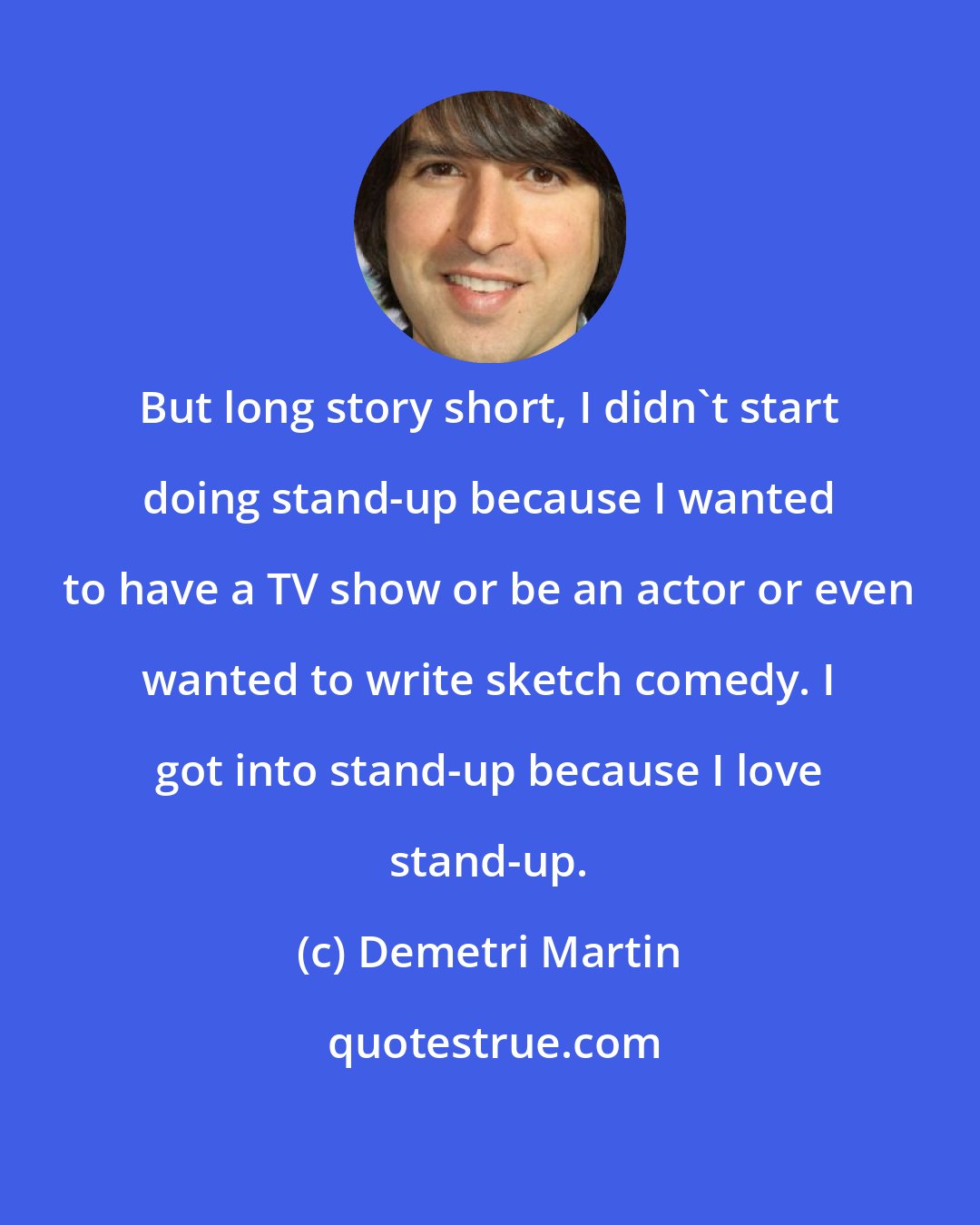 Demetri Martin: But long story short, I didn't start doing stand-up because I wanted to have a TV show or be an actor or even wanted to write sketch comedy. I got into stand-up because I love stand-up.