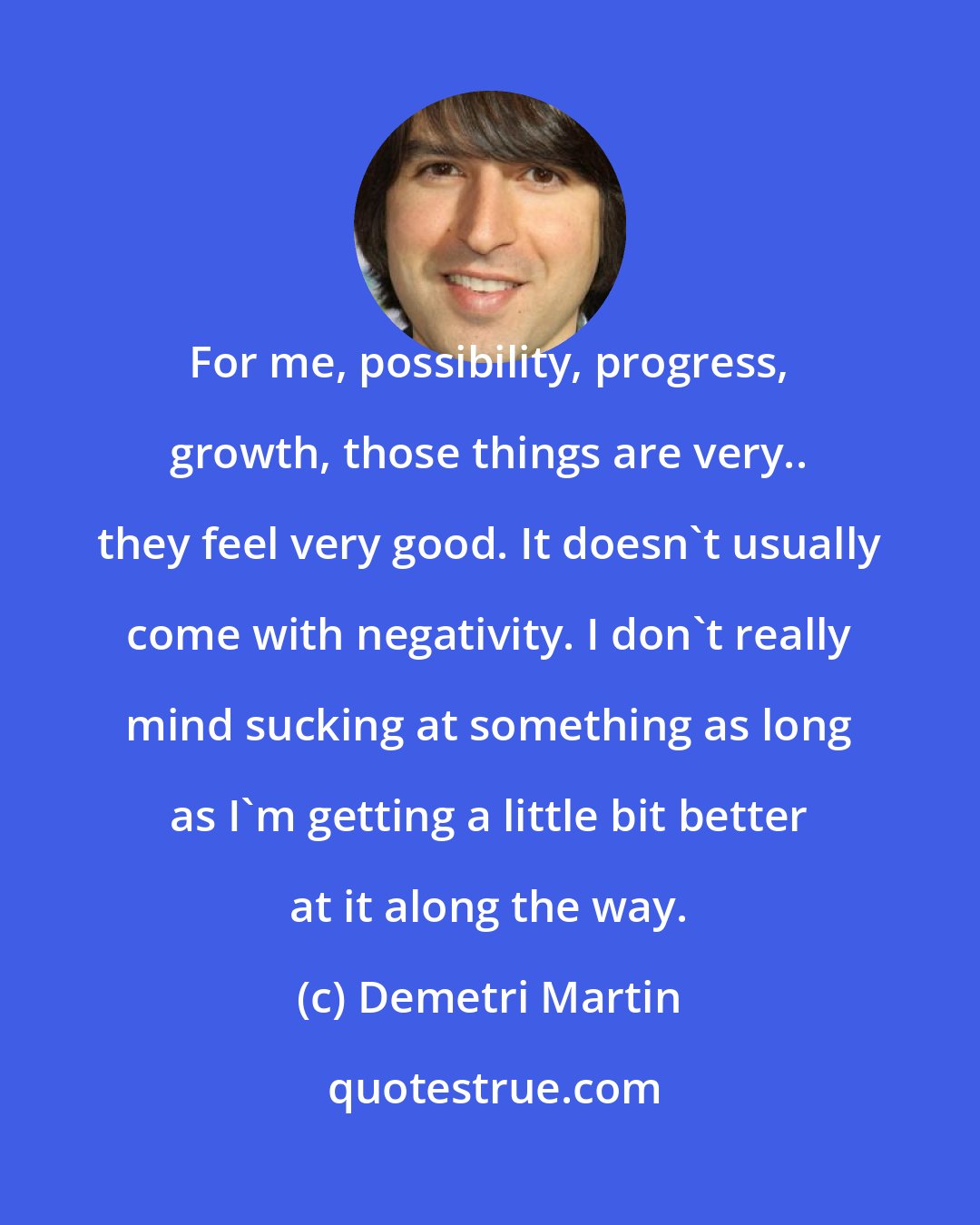 Demetri Martin: For me, possibility, progress, growth, those things are very.. they feel very good. It doesn't usually come with negativity. I don't really mind sucking at something as long as I'm getting a little bit better at it along the way.