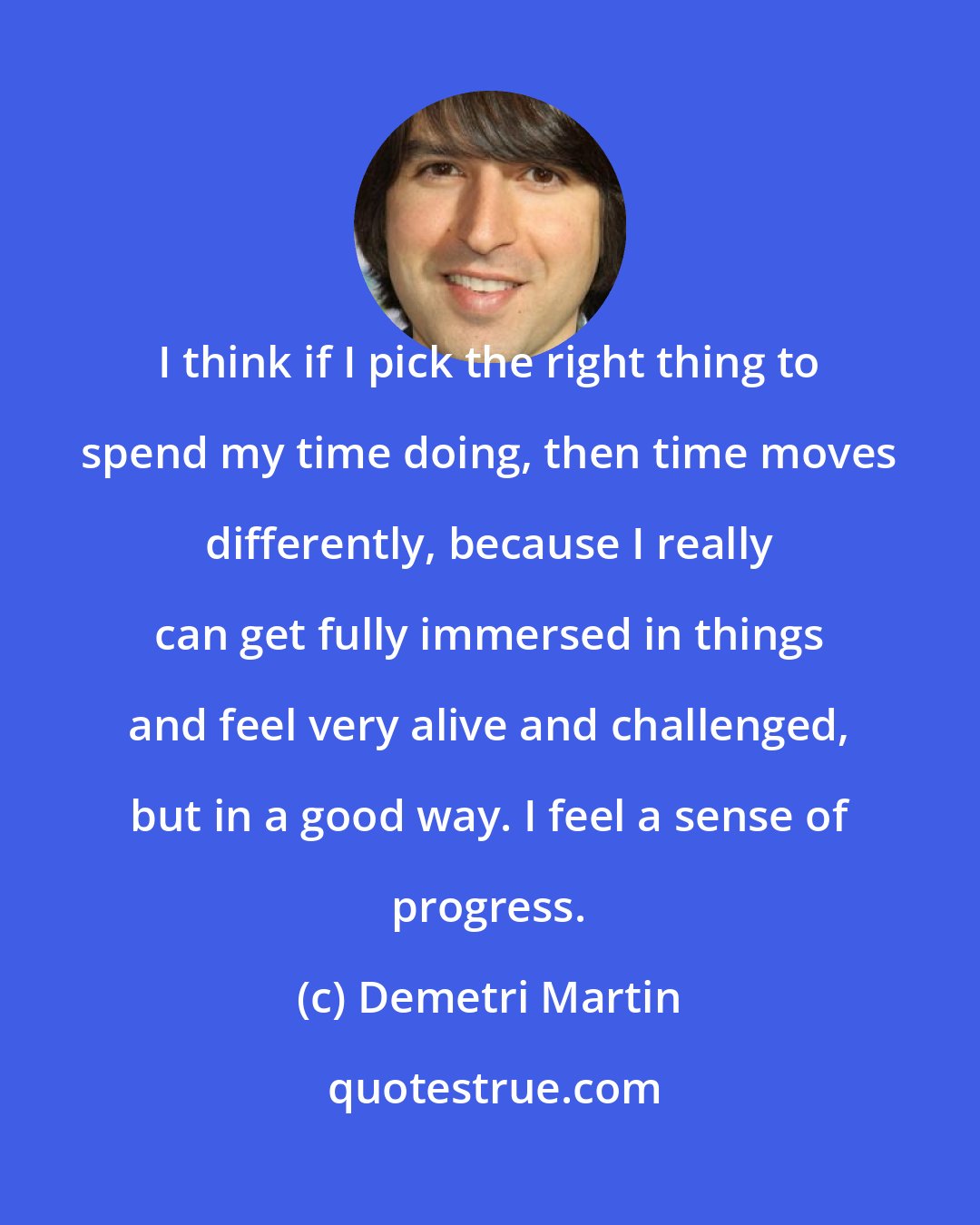 Demetri Martin: I think if I pick the right thing to spend my time doing, then time moves differently, because I really can get fully immersed in things and feel very alive and challenged, but in a good way. I feel a sense of progress.