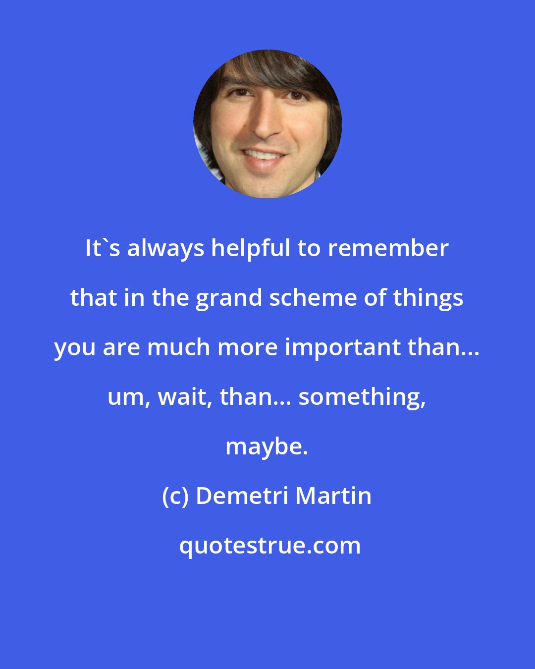 Demetri Martin: It's always helpful to remember that in the grand scheme of things you are much more important than... um, wait, than... something, maybe.