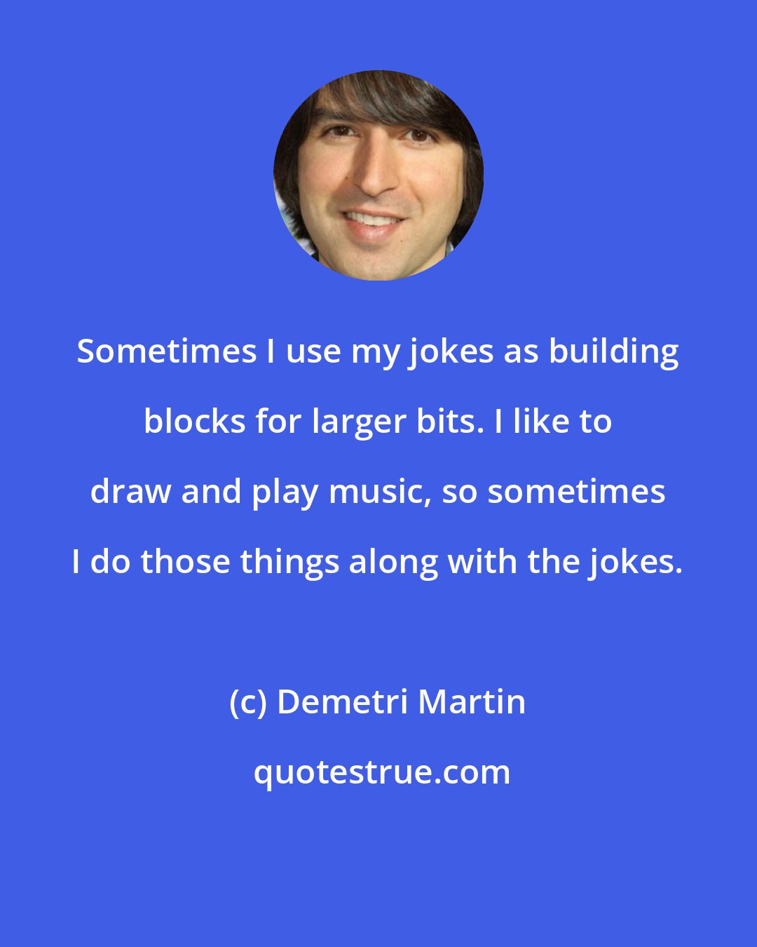 Demetri Martin: Sometimes I use my jokes as building blocks for larger bits. I like to draw and play music, so sometimes I do those things along with the jokes.