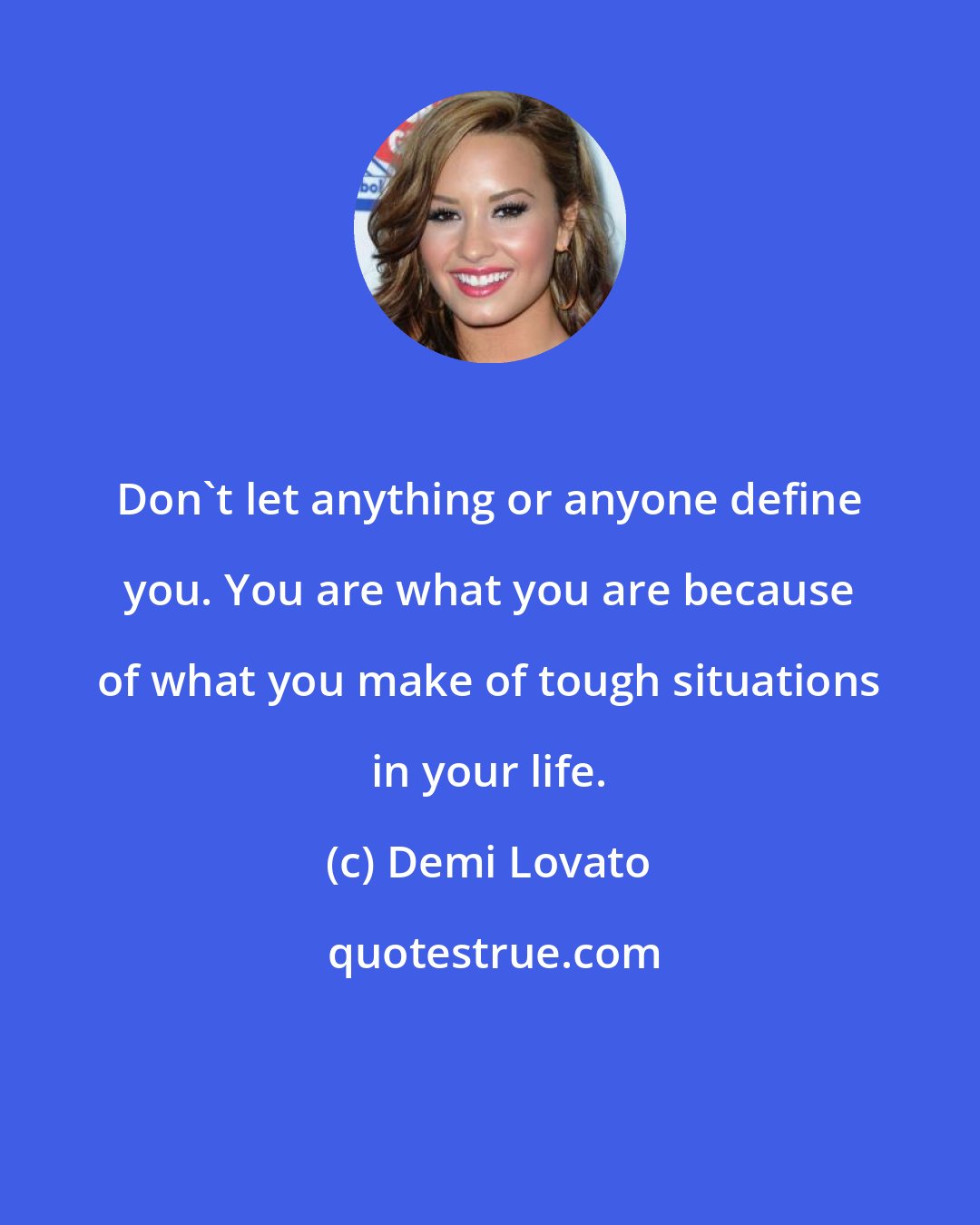 Demi Lovato: Don't let anything or anyone define you. You are what you are because of what you make of tough situations in your life.