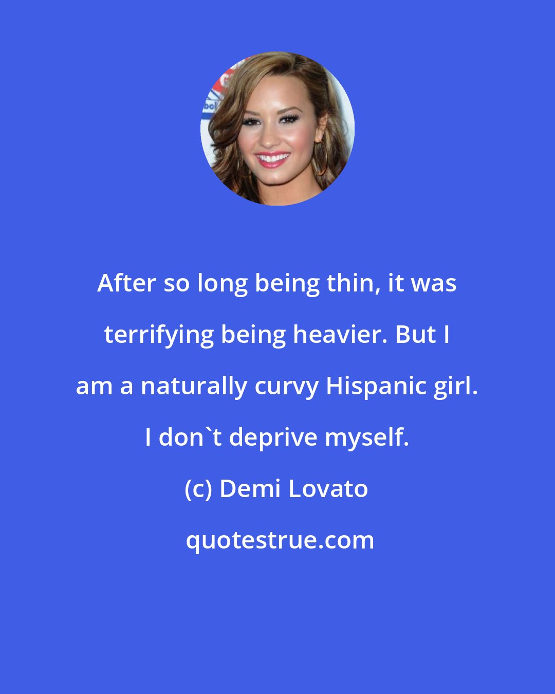 Demi Lovato: After so long being thin, it was terrifying being heavier. But I am a naturally curvy Hispanic girl. I don't deprive myself.