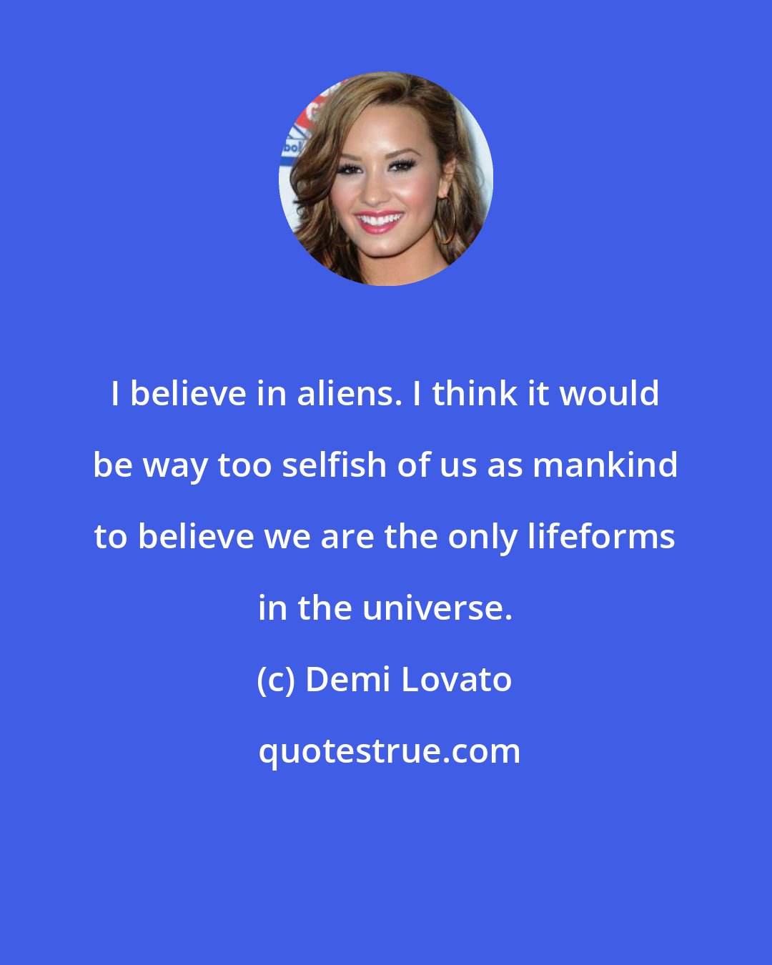 Demi Lovato: I believe in aliens. I think it would be way too selfish of us as mankind to believe we are the only lifeforms in the universe.