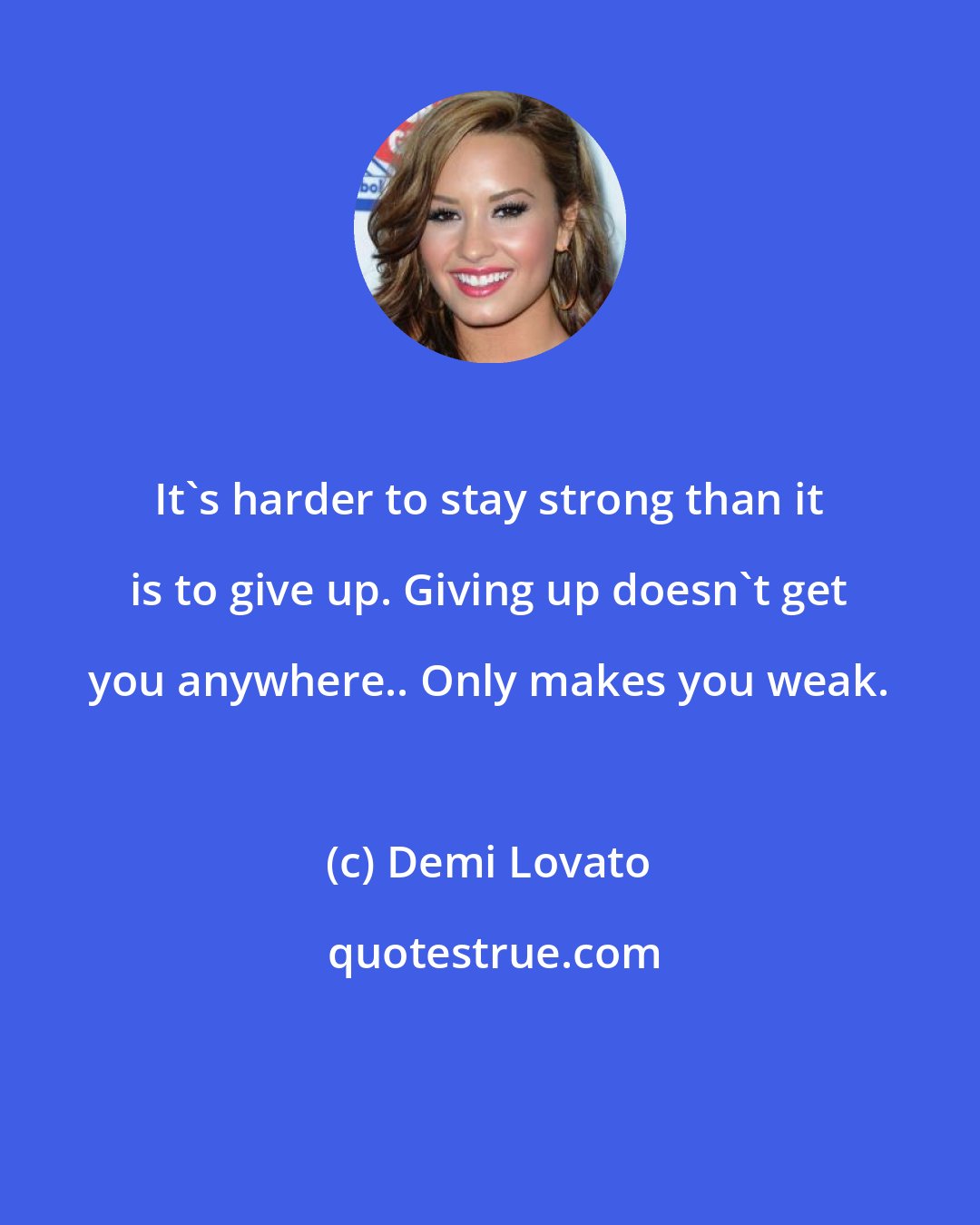 Demi Lovato: It's harder to stay strong than it is to give up. Giving up doesn't get you anywhere.. Only makes you weak.