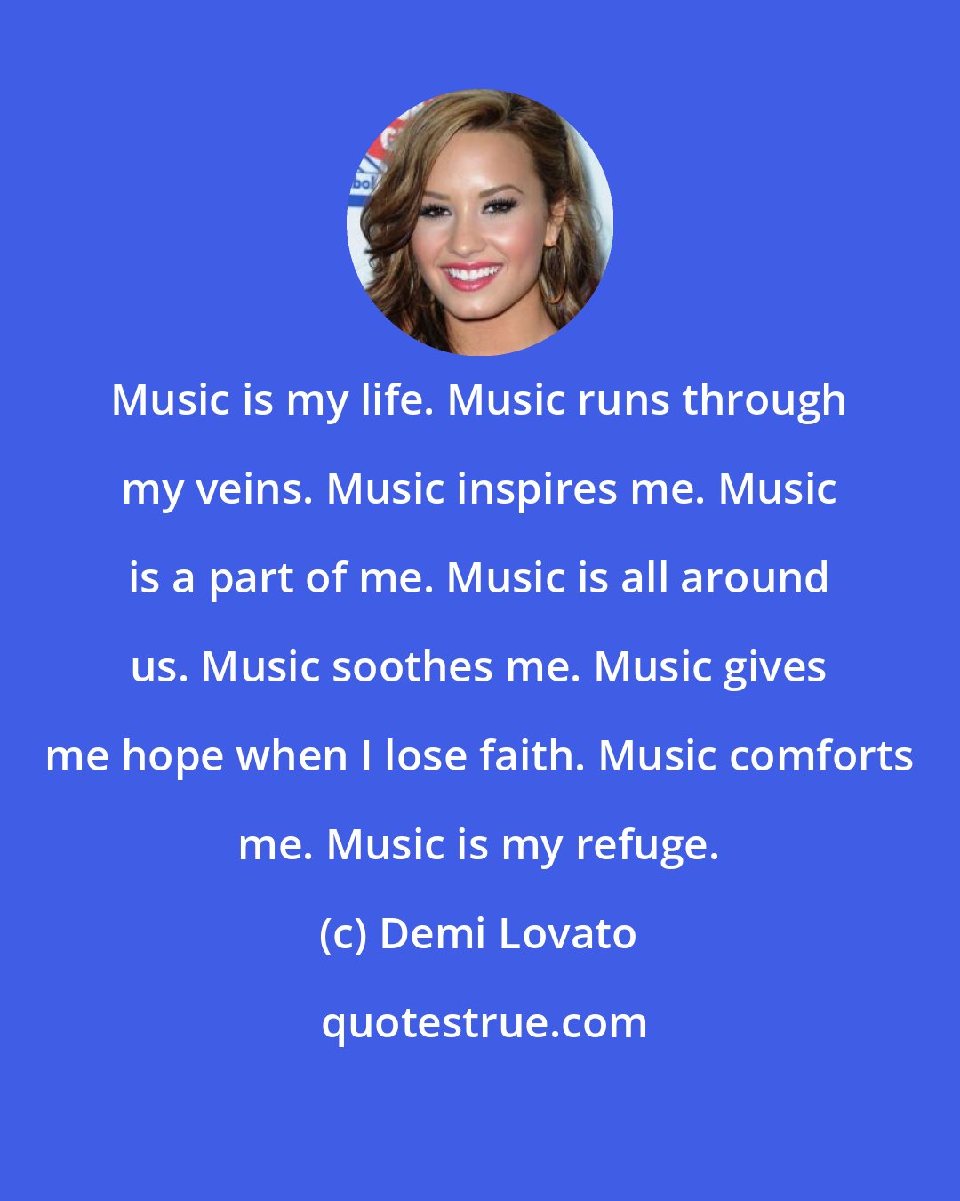 Demi Lovato: Music is my life. Music runs through my veins. Music inspires me. Music is a part of me. Music is all around us. Music soothes me. Music gives me hope when I lose faith. Music comforts me. Music is my refuge.