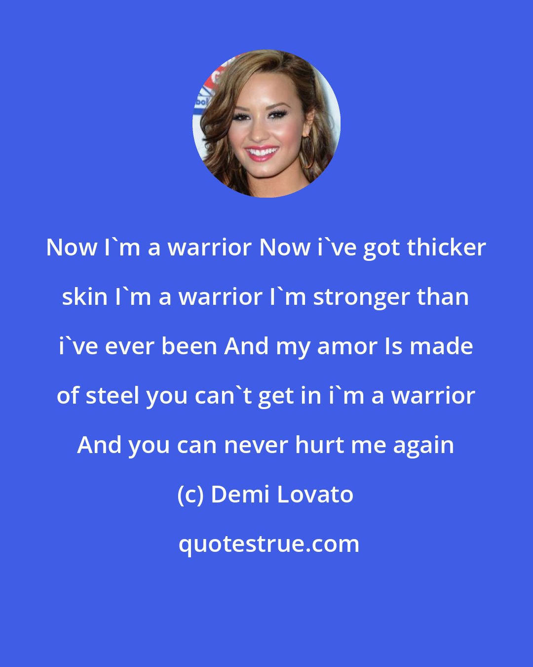 Demi Lovato: Now I'm a warrior Now i've got thicker skin I'm a warrior I'm stronger than i've ever been And my amor Is made of steel you can't get in i'm a warrior And you can never hurt me again