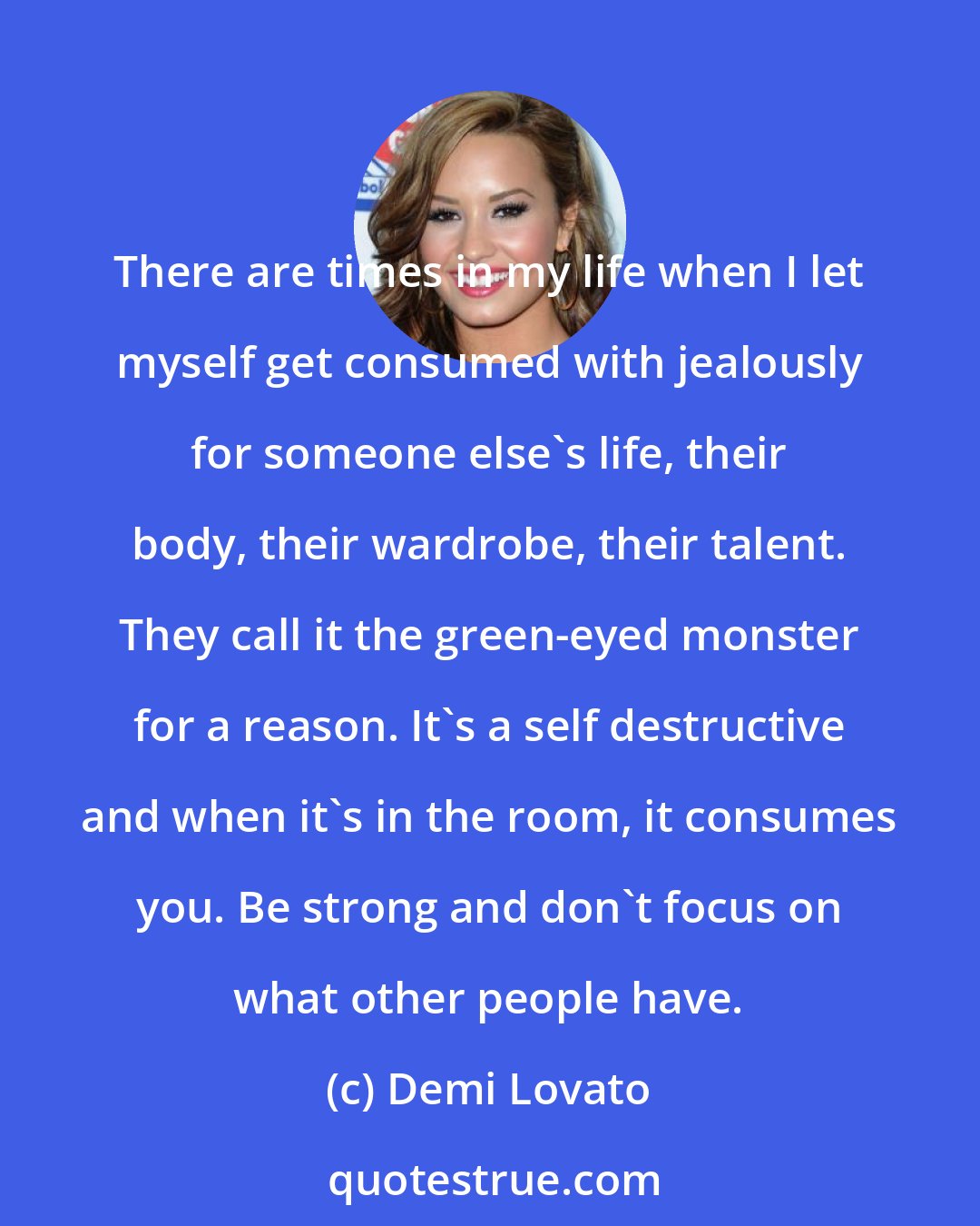 Demi Lovato: There are times in my life when I let myself get consumed with jealously for someone else's life, their body, their wardrobe, their talent. They call it the green-eyed monster for a reason. It's a self destructive and when it's in the room, it consumes you. Be strong and don't focus on what other people have.