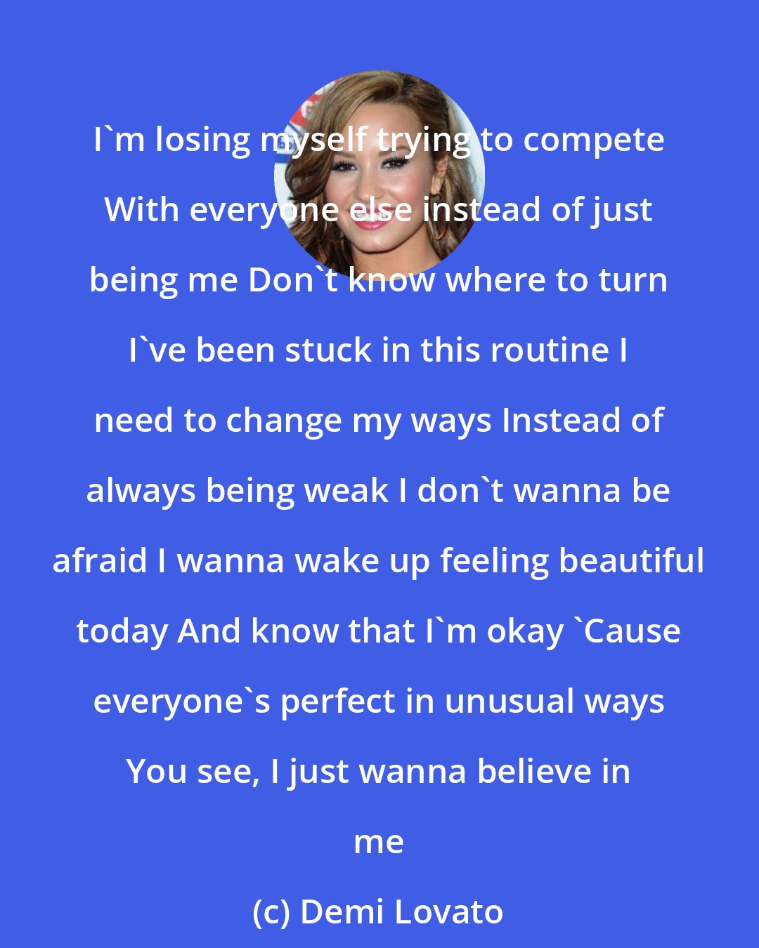 Demi Lovato: I'm losing myself trying to compete With everyone else instead of just being me Don't know where to turn I've been stuck in this routine I need to change my ways Instead of always being weak I don't wanna be afraid I wanna wake up feeling beautiful today And know that I'm okay 'Cause everyone's perfect in unusual ways You see, I just wanna believe in me