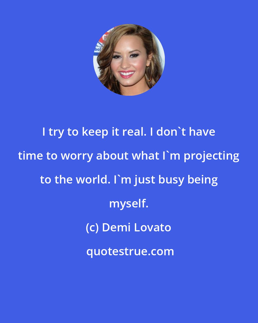Demi Lovato: I try to keep it real. I don't have time to worry about what I'm projecting to the world. I'm just busy being myself.
