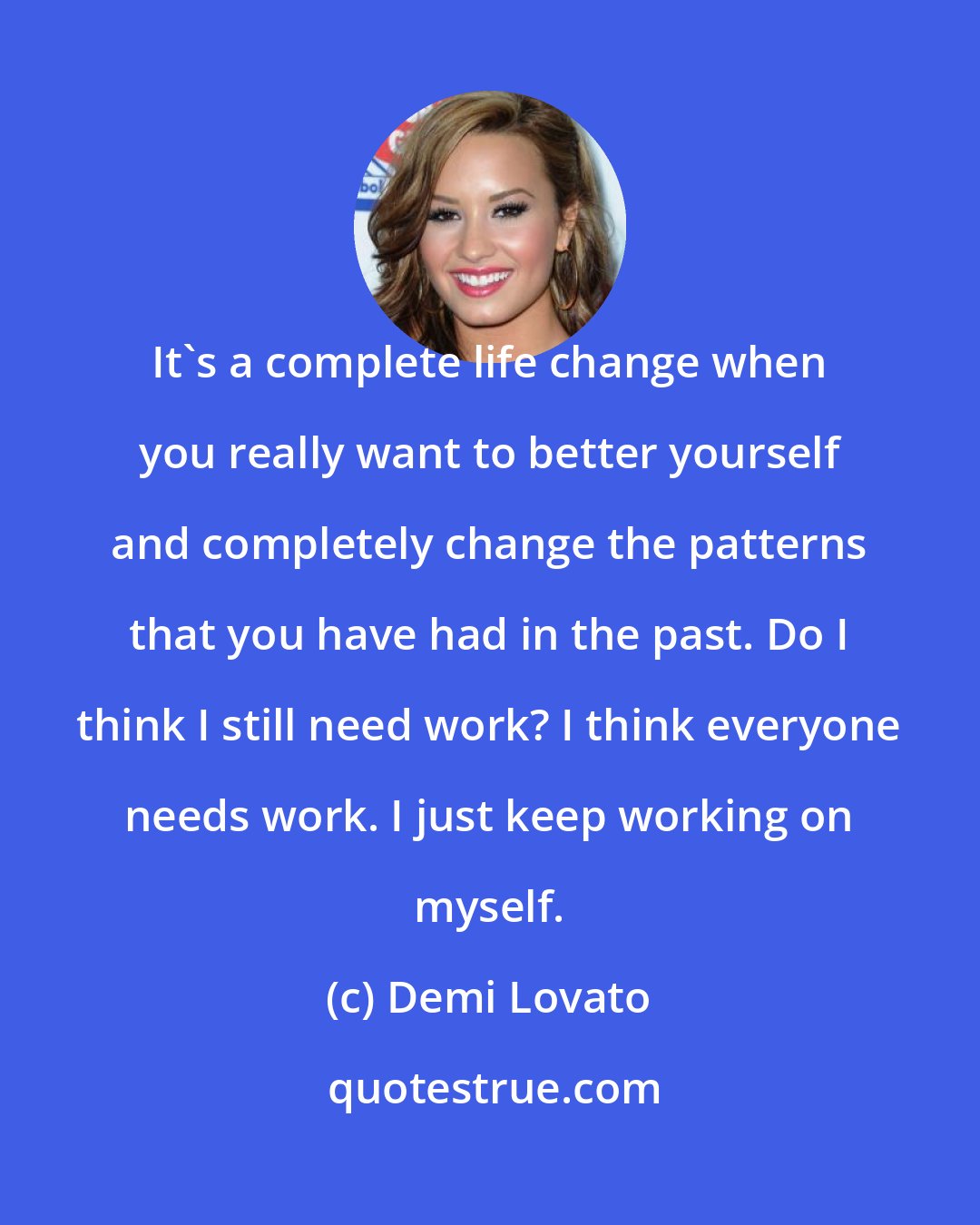 Demi Lovato: It's a complete life change when you really want to better yourself and completely change the patterns that you have had in the past. Do I think I still need work? I think everyone needs work. I just keep working on myself.