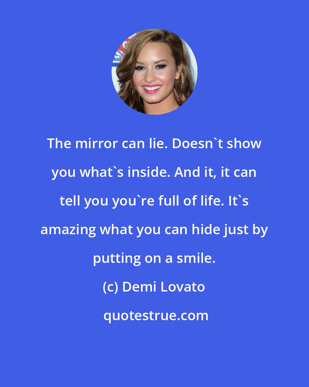 Demi Lovato: The mirror can lie. Doesn't show you what's inside. And it, it can tell you you're full of life. It's amazing what you can hide just by putting on a smile.