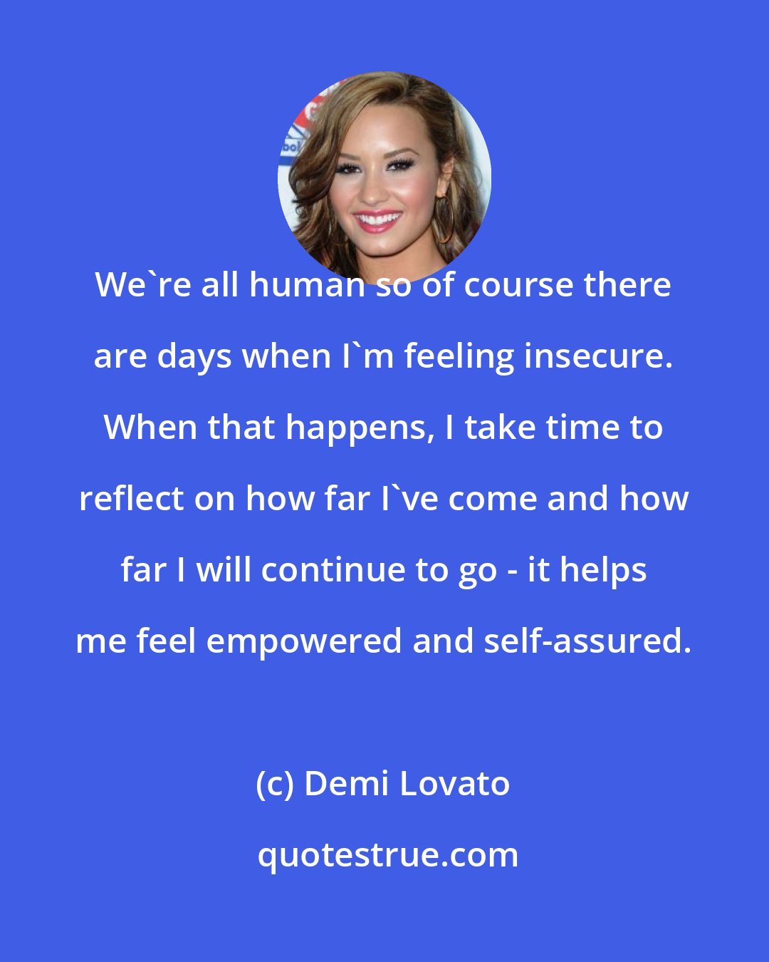 Demi Lovato: We're all human so of course there are days when I'm feeling insecure. When that happens, I take time to reflect on how far I've come and how far I will continue to go - it helps me feel empowered and self-assured.