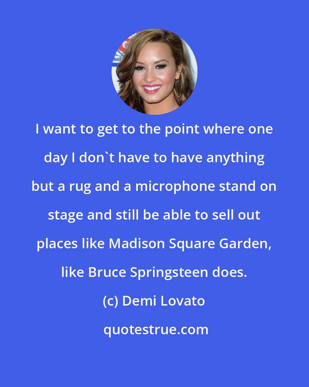 Demi Lovato: I want to get to the point where one day I don't have to have anything but a rug and a microphone stand on stage and still be able to sell out places like Madison Square Garden, like Bruce Springsteen does.