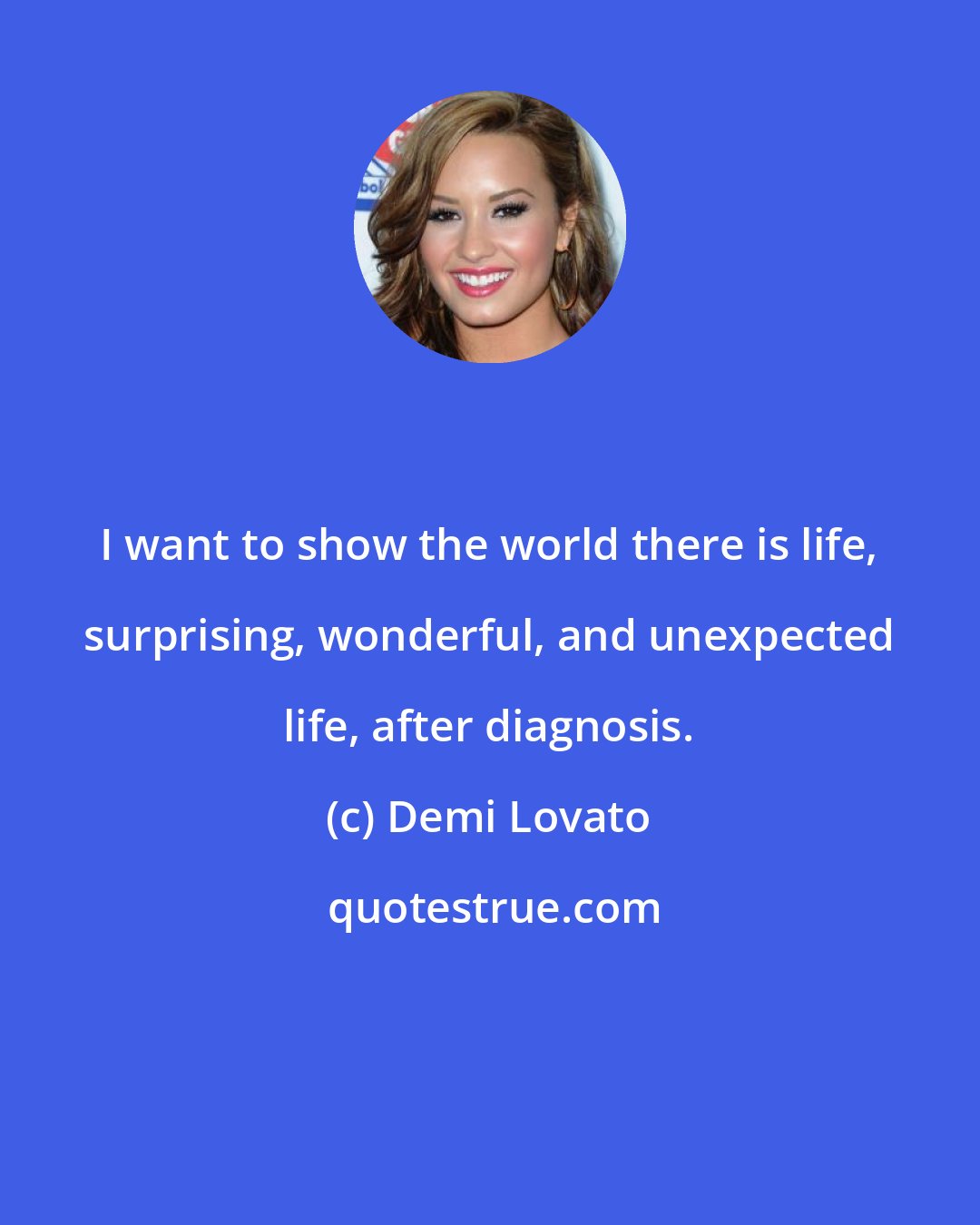 Demi Lovato: I want to show the world there is life, surprising, wonderful, and unexpected life, after diagnosis.