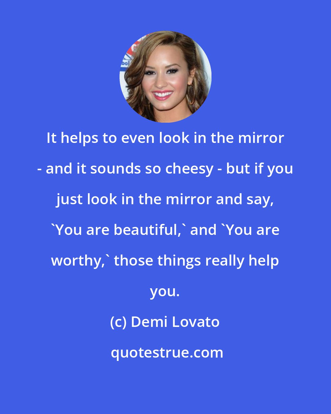 Demi Lovato: It helps to even look in the mirror - and it sounds so cheesy - but if you just look in the mirror and say, 'You are beautiful,' and 'You are worthy,' those things really help you.