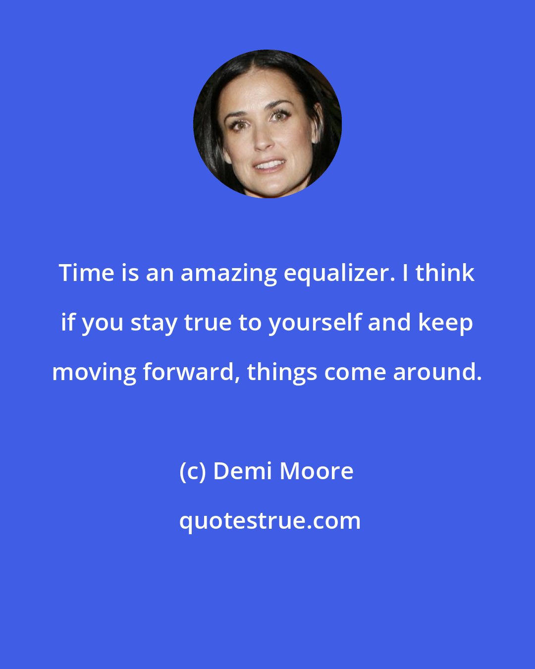 Demi Moore: Time is an amazing equalizer. I think if you stay true to yourself and keep moving forward, things come around.