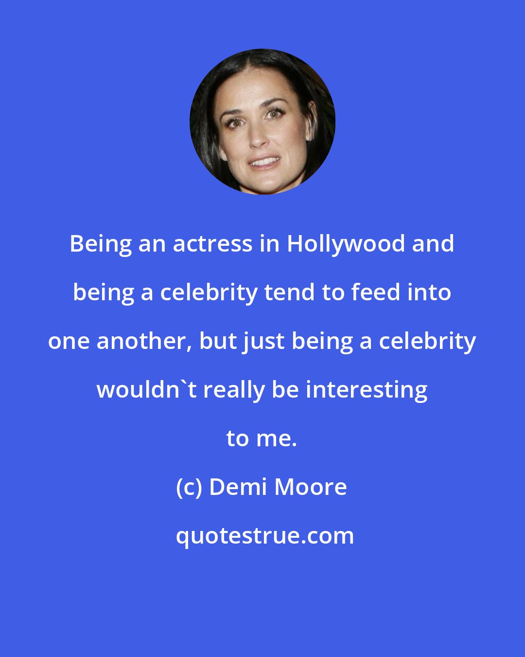 Demi Moore: Being an actress in Hollywood and being a celebrity tend to feed into one another, but just being a celebrity wouldn't really be interesting to me.