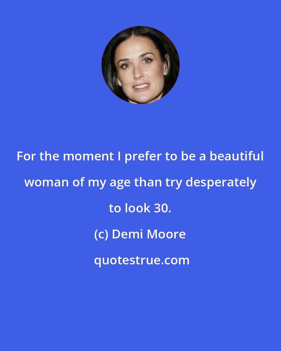 Demi Moore: For the moment I prefer to be a beautiful woman of my age than try desperately to look 30.