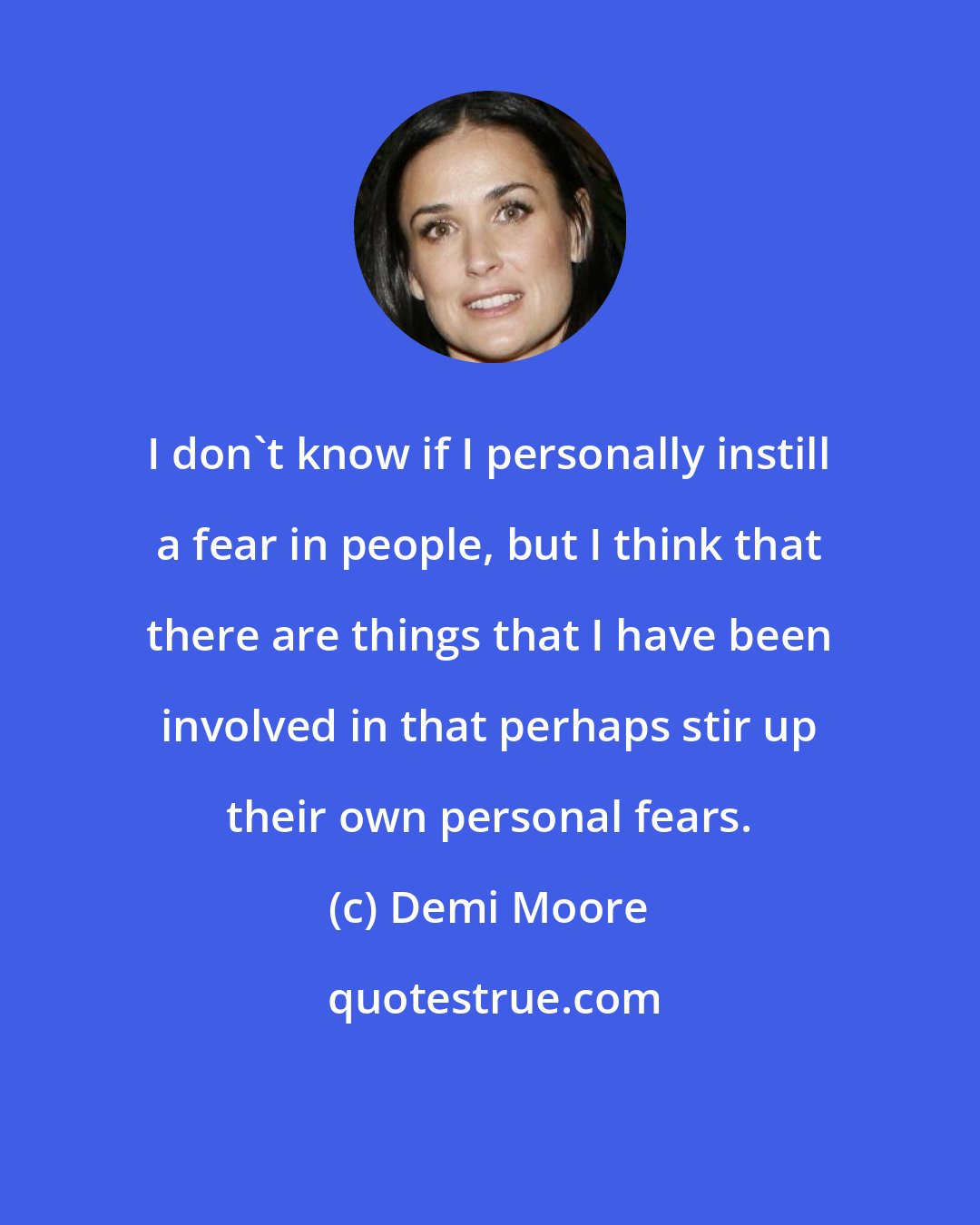 Demi Moore: I don't know if I personally instill a fear in people, but I think that there are things that I have been involved in that perhaps stir up their own personal fears.