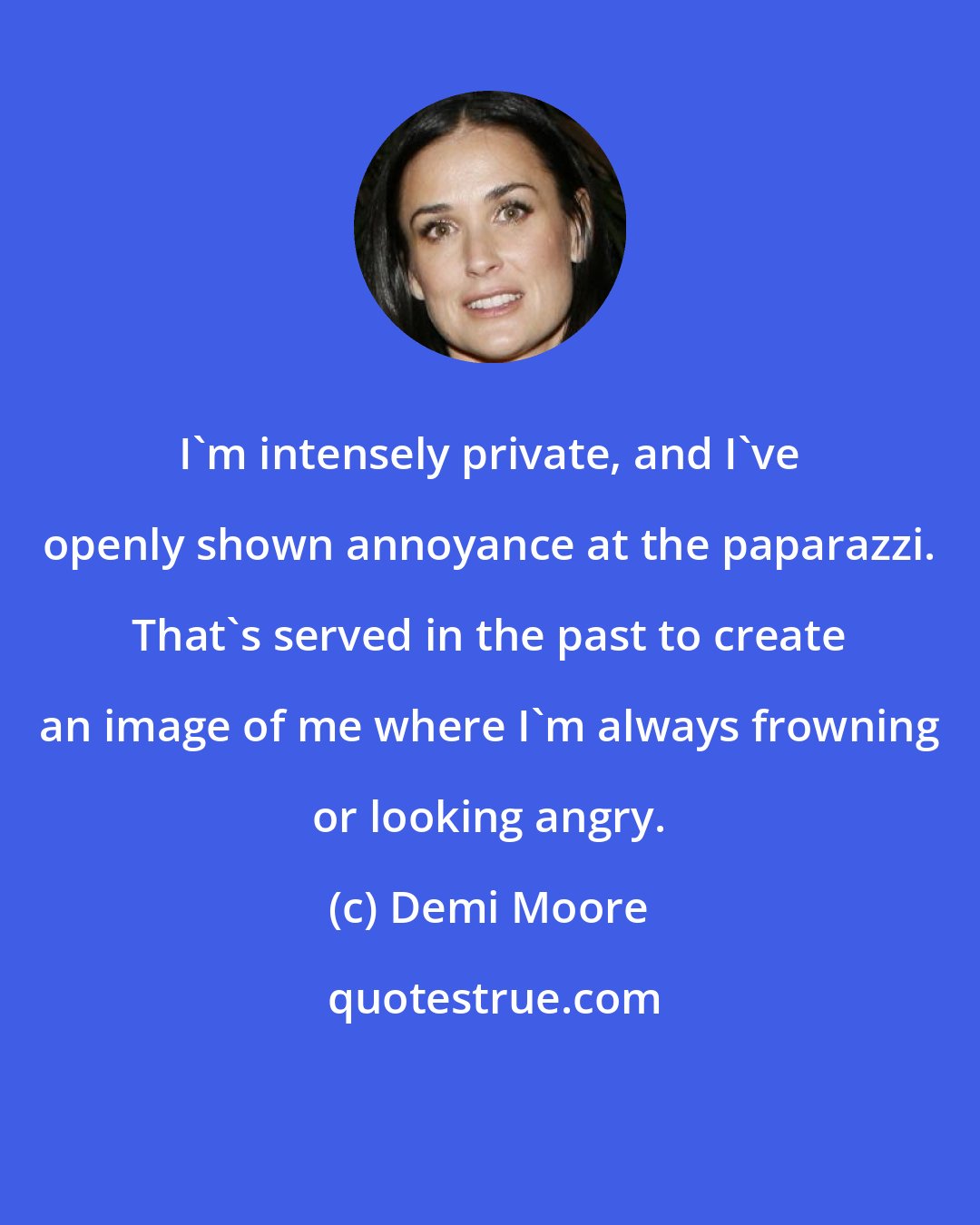 Demi Moore: I'm intensely private, and I've openly shown annoyance at the paparazzi. That's served in the past to create an image of me where I'm always frowning or looking angry.