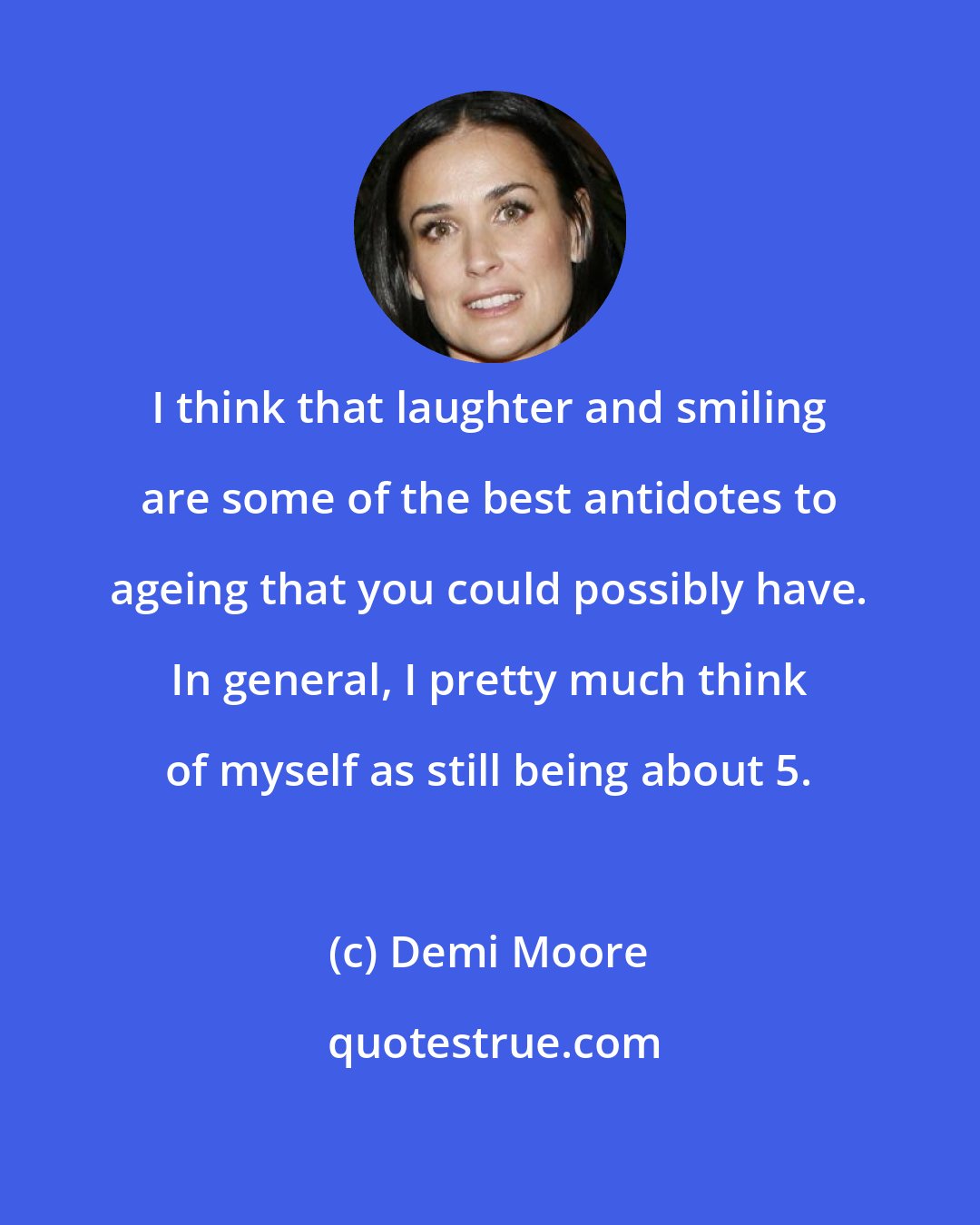 Demi Moore: I think that laughter and smiling are some of the best antidotes to ageing that you could possibly have. In general, I pretty much think of myself as still being about 5.