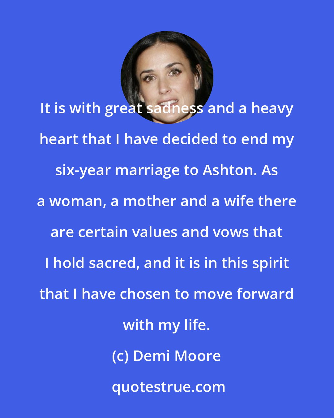 Demi Moore: It is with great sadness and a heavy heart that I have decided to end my six-year marriage to Ashton. As a woman, a mother and a wife there are certain values and vows that I hold sacred, and it is in this spirit that I have chosen to move forward with my life.