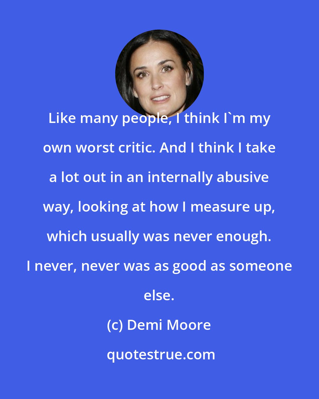 Demi Moore: Like many people, I think I'm my own worst critic. And I think I take a lot out in an internally abusive way, looking at how I measure up, which usually was never enough. I never, never was as good as someone else.