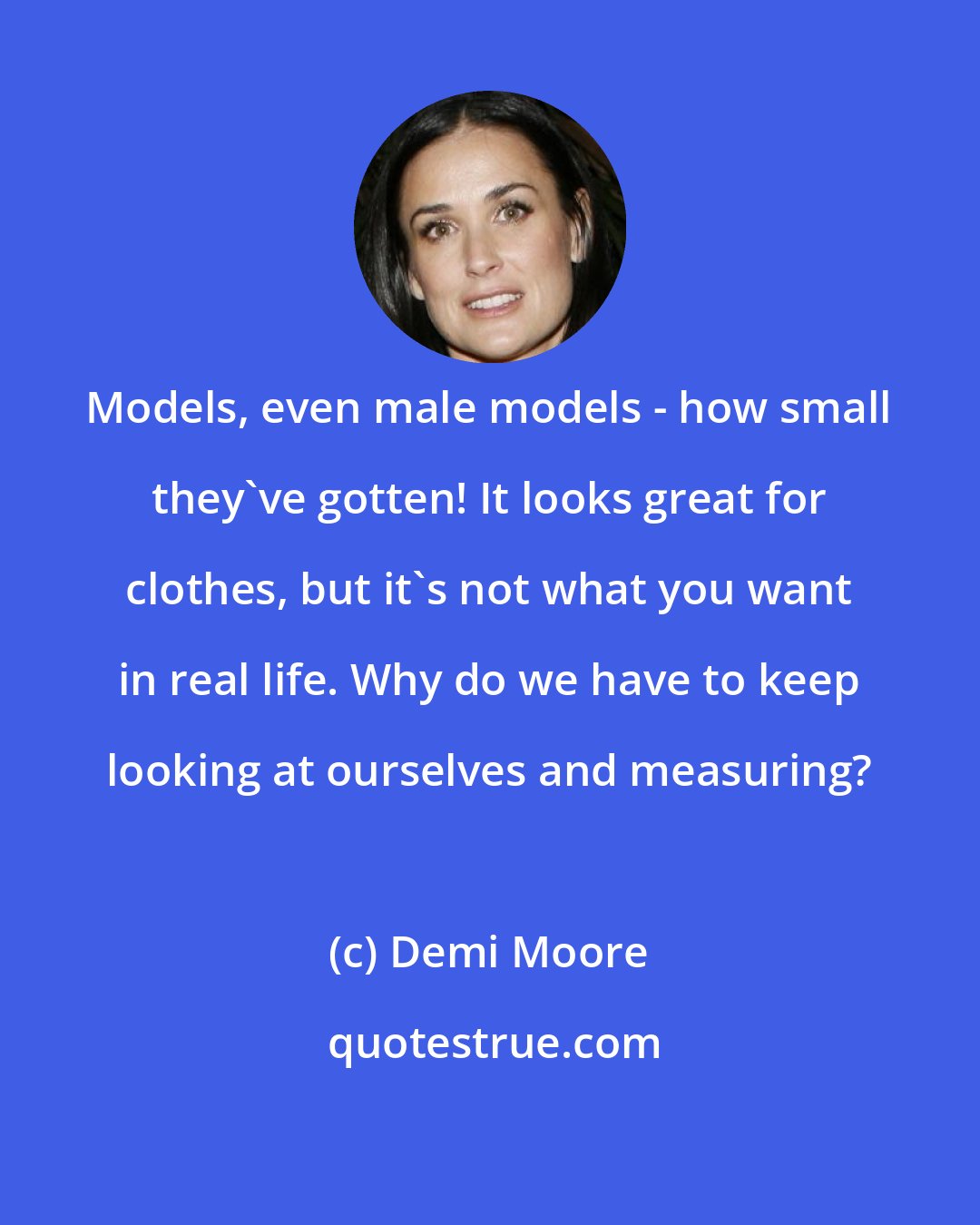 Demi Moore: Models, even male models - how small they've gotten! It looks great for clothes, but it's not what you want in real life. Why do we have to keep looking at ourselves and measuring?