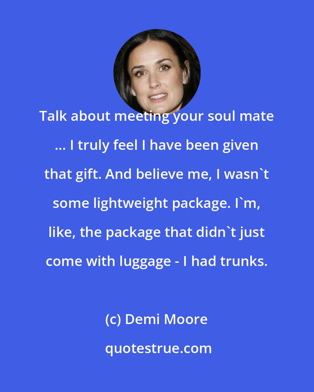 Demi Moore: Talk about meeting your soul mate ... I truly feel I have been given that gift. And believe me, I wasn't some lightweight package. I'm, like, the package that didn't just come with luggage - I had trunks.