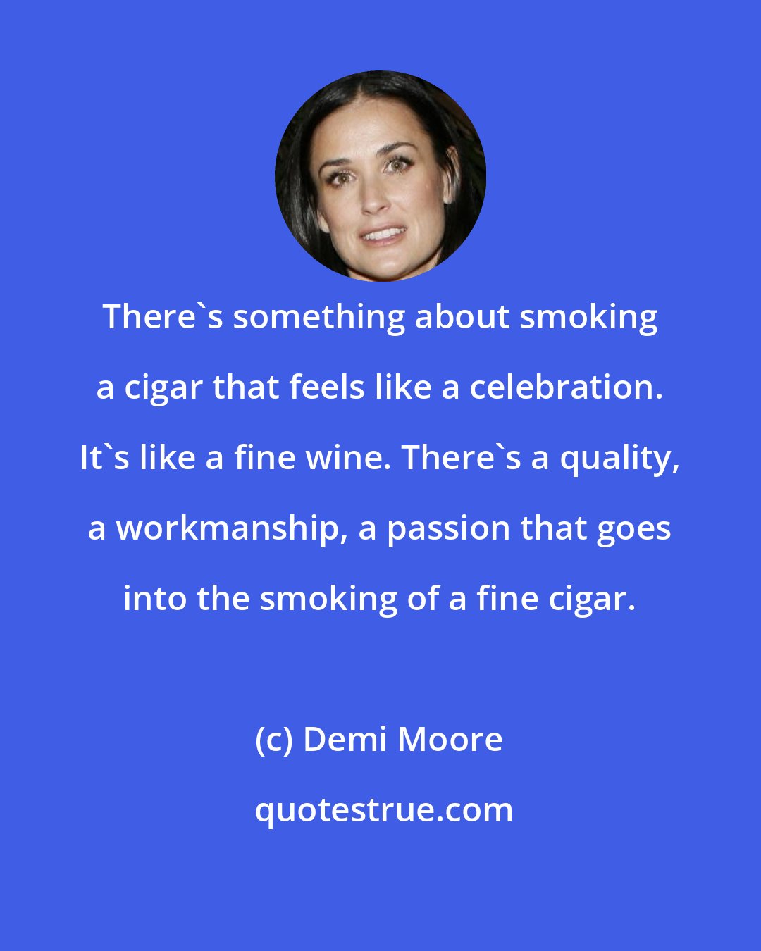 Demi Moore: There's something about smoking a cigar that feels like a celebration. It's like a fine wine. There's a quality, a workmanship, a passion that goes into the smoking of a fine cigar.