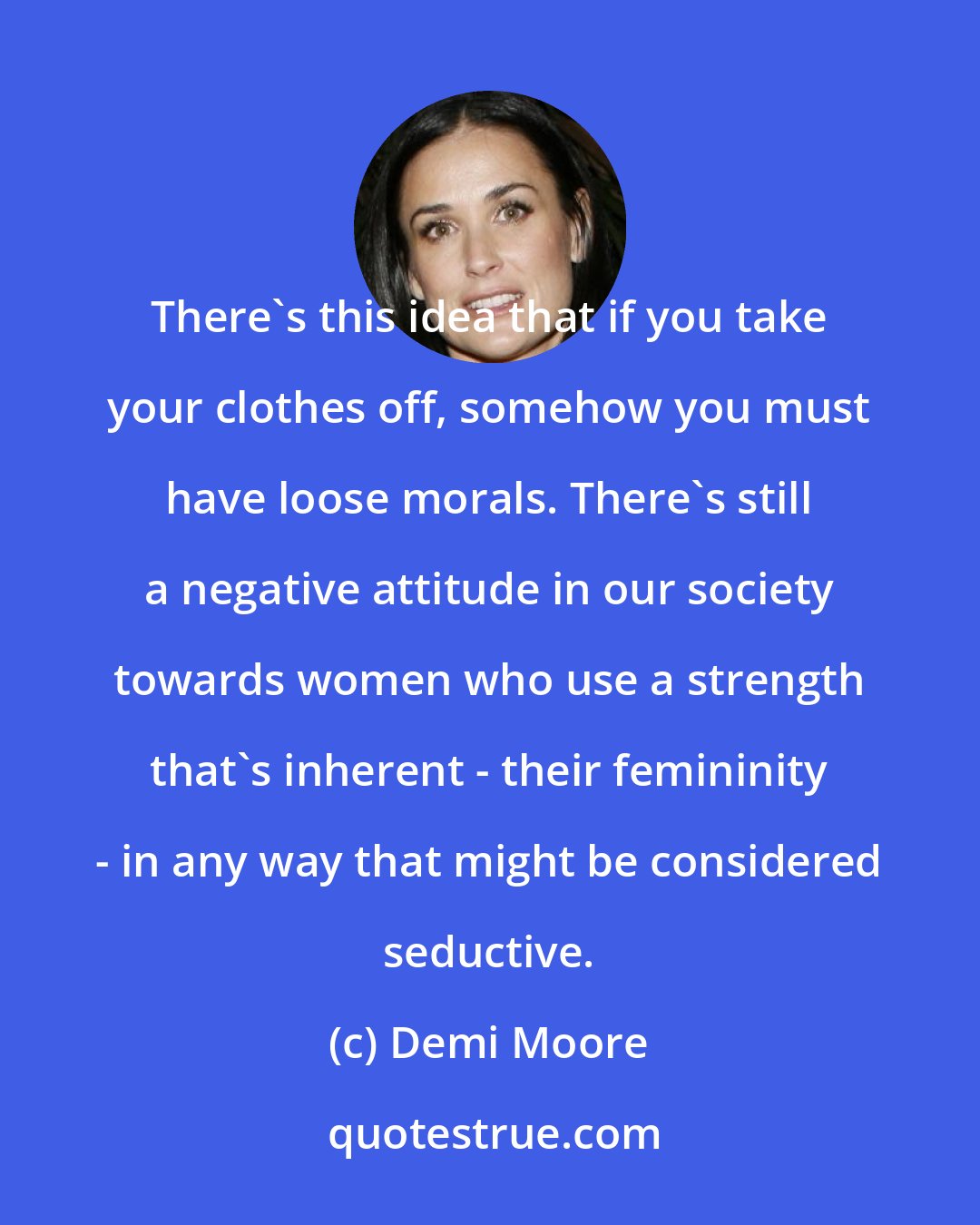 Demi Moore: There's this idea that if you take your clothes off, somehow you must have loose morals. There's still a negative attitude in our society towards women who use a strength that's inherent - their femininity - in any way that might be considered seductive.