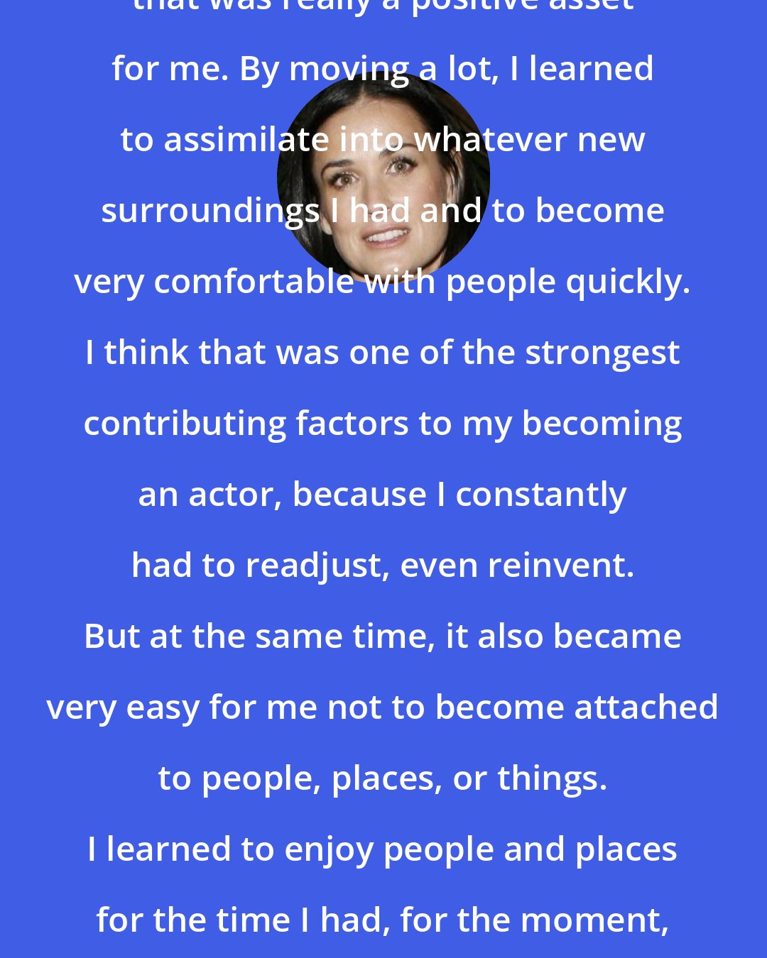 Demi Moore: There was one element of my childhood that was really a positive asset for me. By moving a lot, I learned to assimilate into whatever new surroundings I had and to become very comfortable with people quickly. I think that was one of the strongest contributing factors to my becoming an actor, because I constantly had to readjust, even reinvent. But at the same time, it also became very easy for me not to become attached to people, places, or things. I learned to enjoy people and places for the time I had, for the moment, to be in the moment, and move on.