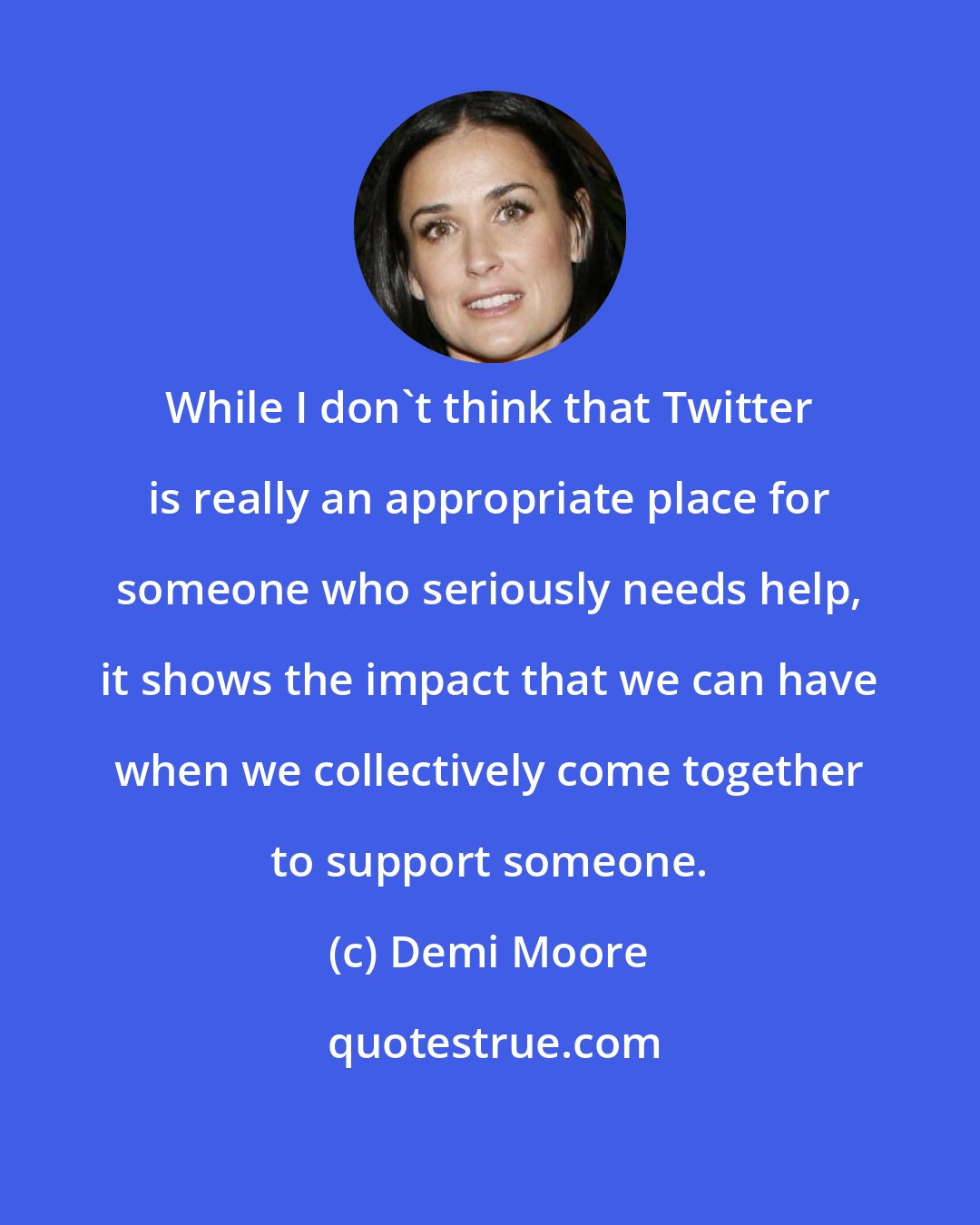 Demi Moore: While I don't think that Twitter is really an appropriate place for someone who seriously needs help, it shows the impact that we can have when we collectively come together to support someone.