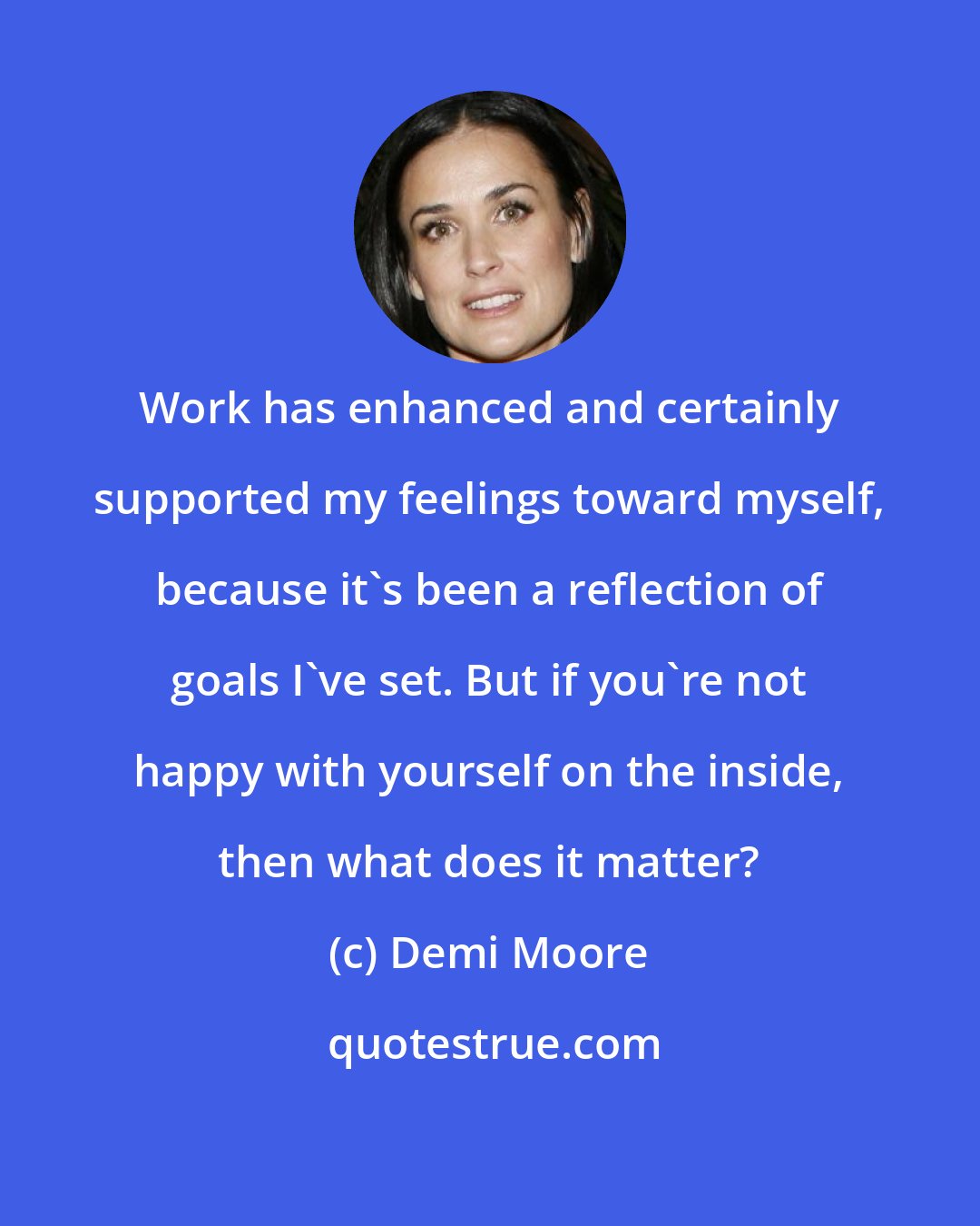 Demi Moore: Work has enhanced and certainly supported my feelings toward myself, because it's been a reflection of goals I've set. But if you're not happy with yourself on the inside, then what does it matter?