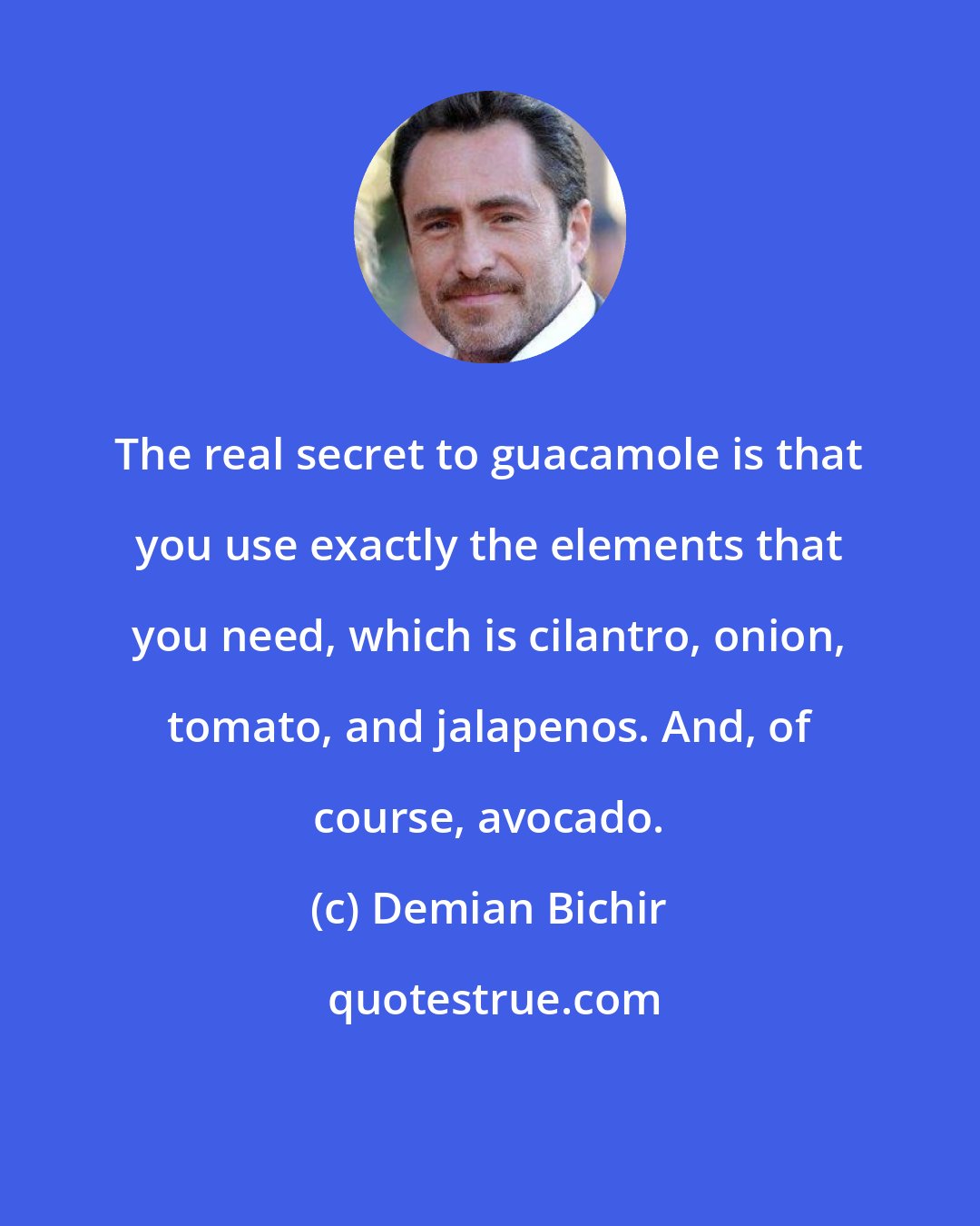 Demian Bichir: The real secret to guacamole is that you use exactly the elements that you need, which is cilantro, onion, tomato, and jalapenos. And, of course, avocado.