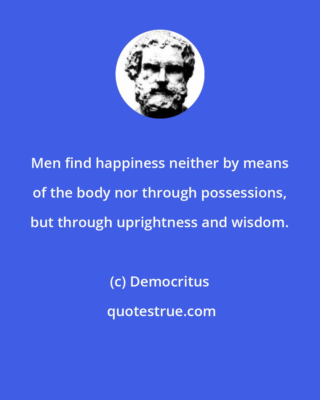 Democritus: Men find happiness neither by means of the body nor through possessions, but through uprightness and wisdom.